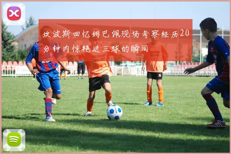 坎波斯回忆姆巴佩现场考察经历20分钟内惊艳进三球的瞬间