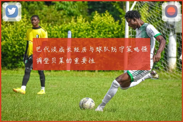 巴代谈成长经历与球队防守策略强调登贝莱的重要性