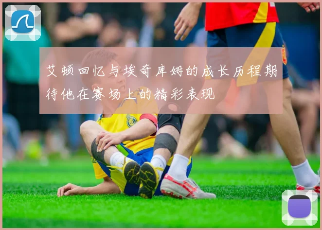 艾顿回忆与埃奇库姆的成长历程期待他在赛场上的精彩表现