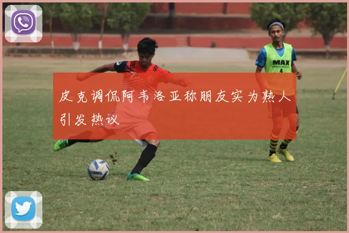皮克调侃阿韦洛亚称朋友实为熟人引发热议
