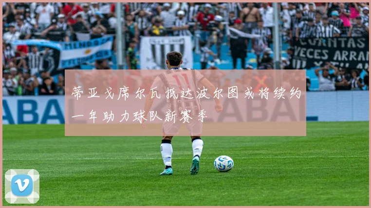 蒂亚戈席尔瓦抵达波尔图或将续约一年助力球队新赛季