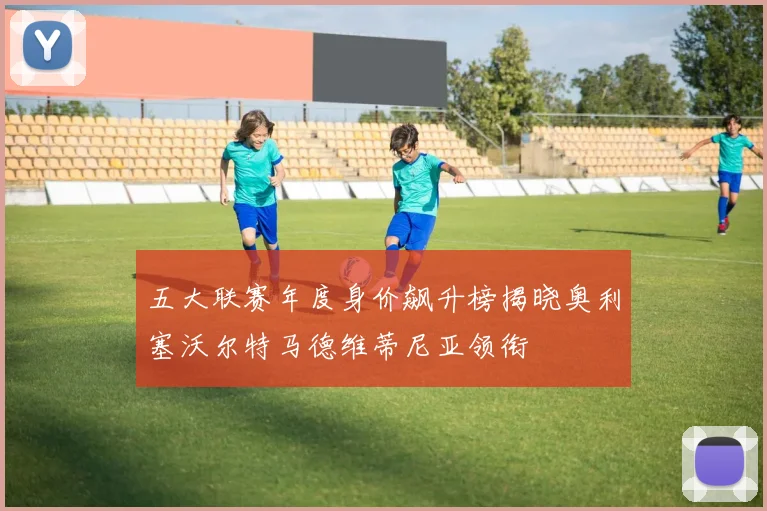 五大联赛年度身价飙升榜揭晓奥利塞沃尔特马德维蒂尼亚领衔