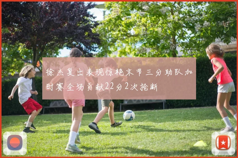 徐杰复出表现惊艳末节三分助队加时赛全场贡献22分2次抢断