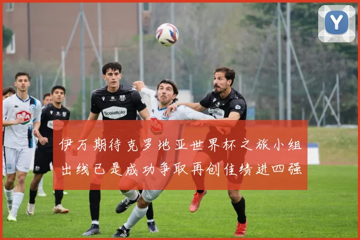 伊万期待克罗地亚世界杯之旅小组出线已是成功争取再创佳绩进四强